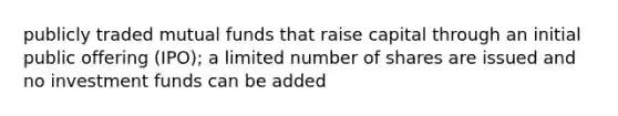 publicly traded mutual funds that raise capital through an initial public offering (IPO); a limited number of shares are issued and no investment funds can be added