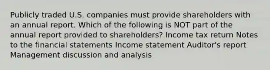 Publicly traded U.S. companies must provide shareholders with an annual report. Which of the following is NOT part of the annual report provided to shareholders? Income tax return Notes to the financial statements Income statement Auditor's report Management discussion and analysis