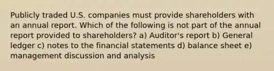 Publicly traded U.S. companies must provide shareholders with an annual report. Which of the following is not part of the annual report provided to shareholders? a) Auditor's report b) General ledger c) notes to the financial statements d) balance sheet e) management discussion and analysis