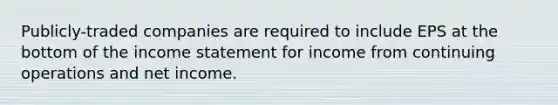 Publicly-traded companies are required to include EPS at the bottom of the income statement for income from continuing operations and net income.