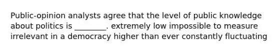 Public-opinion analysts agree that the level of public knowledge about politics is ________. extremely low impossible to measure irrelevant in a democracy higher than ever constantly fluctuating