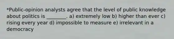 *Public-opinion analysts agree that the level of public knowledge about politics is ________. a) extremely low b) higher than ever c) rising every year d) impossible to measure e) irrelevant in a democracy