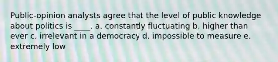 Public-opinion analysts agree that the level of public knowledge about politics is ____. a. constantly fluctuating b. higher than ever c. irrelevant in a democracy d. impossible to measure e. extremely low