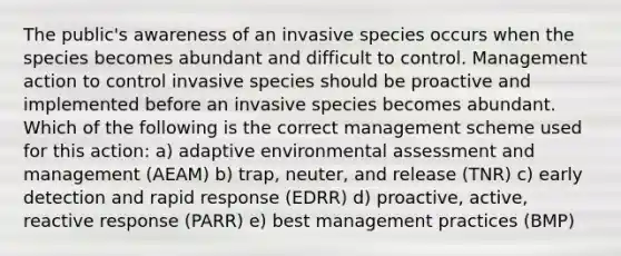 The public's awareness of an invasive species occurs when the species becomes abundant and difficult to control. Management action to control invasive species should be proactive and implemented before an invasive species becomes abundant. Which of the following is the correct management scheme used for this action: a) adaptive environmental assessment and management (AEAM) b) trap, neuter, and release (TNR) c) early detection and rapid response (EDRR) d) proactive, active, reactive response (PARR) e) best management practices (BMP)