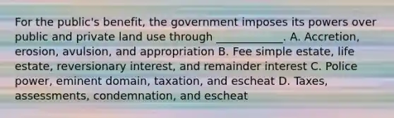 For the public's benefit, the government imposes its powers over public and private land use through ____________. A. Accretion, erosion, avulsion, and appropriation B. Fee simple estate, life estate, reversionary interest, and remainder interest C. Police power, eminent domain, taxation, and escheat D. Taxes, assessments, condemnation, and escheat