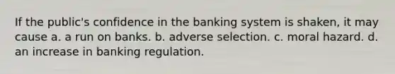 If the public's confidence in the banking system is shaken, it may cause a. a run on banks. b. adverse selection. c. moral hazard. d. an increase in banking regulation.