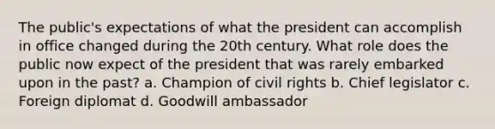 The public's expectations of what the president can accomplish in office changed during the 20th century. What role does the public now expect of the president that was rarely embarked upon in the past? a. Champion of civil rights b. Chief legislator c. Foreign diplomat d. Goodwill ambassador