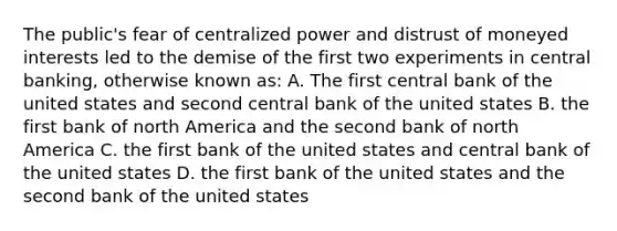 The public's fear of centralized power and distrust of moneyed interests led to the demise of the first two experiments in central banking, otherwise known as: A. The first central bank of the united states and second central bank of the united states B. the first bank of north America and the second bank of north America C. the first bank of the united states and central bank of the united states D. the first bank of the united states and the second bank of the united states