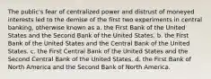 The public's fear of centralized power and distrust of moneyed interests led to the demise of the first two experiments in central banking, otherwise known as a. the First Bank of the United States and the Second Bank of the United States. b. the First Bank of the United States and the Central Bank of the United States. c. the First Central Bank of the United States and the Second Central Bank of the United States. d. the First Bank of North America and the Second Bank of North America.