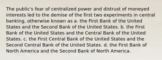 The public's fear of centralized power and distrust of moneyed interests led to the demise of the first two experiments in central banking, otherwise known as a. the First Bank of the United States and the Second Bank of the United States. b. the First Bank of the United States and the Central Bank of the United States. c. the First Central Bank of the United States and the Second Central Bank of the United States. d. the First Bank of North America and the Second Bank of North America.