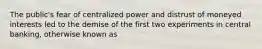 The​ public's fear of centralized power and distrust of moneyed interests led to the demise of the first two experiments in central​ banking, otherwise known as