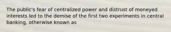 The​ public's fear of centralized power and distrust of moneyed interests led to the demise of the first two experiments in central​ banking, otherwise known as