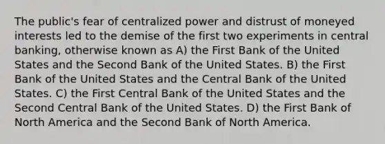 The public's fear of centralized power and distrust of moneyed interests led to the demise of the first two experiments in central banking, otherwise known as A) the First Bank of the United States and the Second Bank of the United States. B) the First Bank of the United States and the Central Bank of the United States. C) the First Central Bank of the United States and the Second Central Bank of the United States. D) the First Bank of North America and the Second Bank of North America.