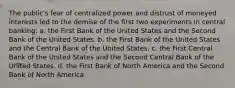 The public's fear of centralized power and distrust of moneyed interests led to the demise of the first two experiments in central banking: a. the First Bank of the United States and the Second Bank of the United States. b. the First Bank of the United States and the Central Bank of the United States. c. the First Central Bank of the United States and the Second Central Bank of the United States. d. the First Bank of North America and the Second Bank of North America