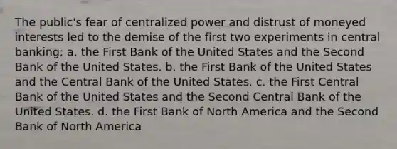 The public's fear of centralized power and distrust of moneyed interests led to the demise of the first two experiments in central banking: a. the First Bank of the United States and the Second Bank of the United States. b. the First Bank of the United States and the Central Bank of the United States. c. the First Central Bank of the United States and the Second Central Bank of the United States. d. the First Bank of North America and the Second Bank of North America