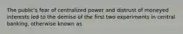 The public's fear of centralized power and distrust of moneyed interests led to the demise of the first two experiments in central banking, otherwise known as