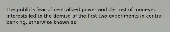 The public's fear of centralized power and distrust of moneyed interests led to the demise of the first two experiments in central banking, otherwise known as