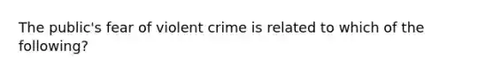 The public's fear of violent crime is related to which of the following?