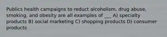 Publics health campaigns to reduct alcoholism, drug abuse, smoking, and obesity are all examples of ___ A) specialty products B) social marketing C) shopping products D) consumer products