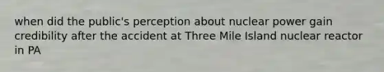 when did the public's perception about nuclear power gain credibility after the accident at Three Mile Island nuclear reactor in PA