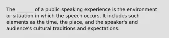 The _______ of a public-speaking experience is the environment or situation in which the speech occurs. It includes such elements as the time, the place, and the speaker's and audience's cultural traditions and expectations.