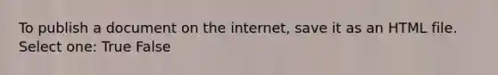 To publish a document on the internet, save it as an HTML file. Select one: True False