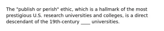 The "publish or perish" ethic, which is a hallmark of the most prestigious U.S. research universities and colleges, is a direct descendant of the 19th-century ____ universities.