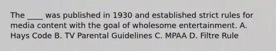 The ____ was published in 1930 and established strict rules for media content with the goal of wholesome entertainment. A. Hays Code B. TV Parental Guidelines C. MPAA D. Filtre Rule