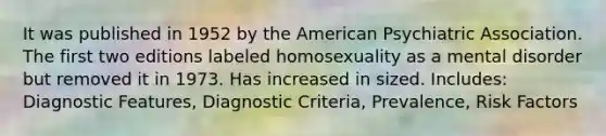 It was published in 1952 by the American Psychiatric Association. The first two editions labeled homosexuality as a mental disorder but removed it in 1973. Has increased in sized. Includes: Diagnostic Features, Diagnostic Criteria, Prevalence, Risk Factors