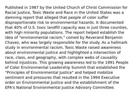 Published in 1987 by the United Church of Christ Commission for Racial Justice, Toxic Waste and Race in the United States was a damning report that alleged that people of color suffer disproportionate risk to environmental hazards. It documented that 40% of U.S. toxic landfill capacity was in just three counties, with high minority populations. The report helped establish the idea of "environmental racism," coined by Reverand Benjamin Chavez, who was largely responsible for the study. As a hallmark study in environmental racism, Toxic Waste raised awareness about environmental justice and highlighted a intersection of race, class, and geography, with complex webs of causality behind injustices. This growing awareness led to the 1991 People of Color Environmental Leadership Summit that established the "Principles of Environmental Justice" and helped mobilize sentiment and pressures that resulted in the 1994 Executive order on Environmental Justice and the establishment of the EPA's National Environmental Justice Advisory Committee.