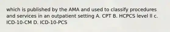 which is published by the AMA and used to classify procedures and services in an outpatient setting A. CPT B. HCPCS level ll c. ICD-10-CM D. ICD-10-PCS