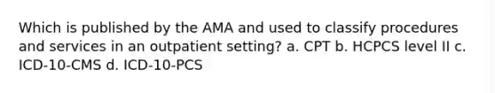 Which is published by the AMA and used to classify procedures and services in an outpatient setting? a. CPT b. HCPCS level II c. ICD-10-CMS d. ICD-10-PCS