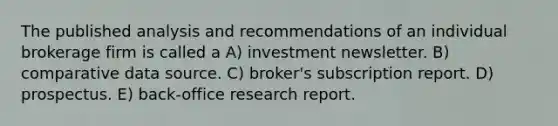 The published analysis and recommendations of an individual brokerage firm is called a A) investment newsletter. B) comparative data source. C) broker's subscription report. D) prospectus. E) back-office research report.