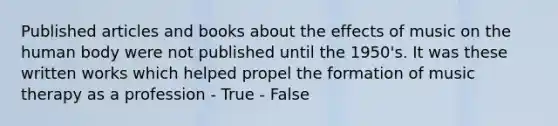 Published articles and books about the effects of music on the human body were not published until the 1950's. It was these written works which helped propel the formation of music therapy as a profession - True - False