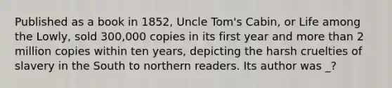 Published as a book in 1852, Uncle Tom's Cabin, or Life among the Lowly, sold 300,000 copies in its first year and more than 2 million copies within ten years, depicting the harsh cruelties of slavery in the South to northern readers. Its author was _?