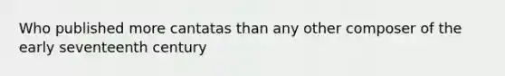 Who published more cantatas than any other composer of the early seventeenth century