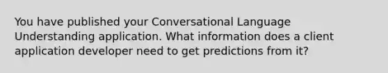 You have published your Conversational Language Understanding application. What information does a client application developer need to get predictions from it?