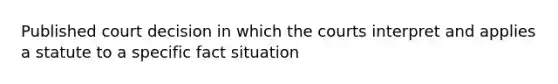 Published court decision in which the courts interpret and applies a statute to a specific fact situation