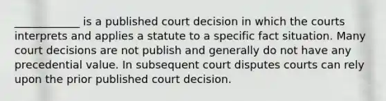 ____________ is a published court decision in which the courts interprets and applies a statute to a specific fact situation. Many court decisions are not publish and generally do not have any precedential value. In subsequent court disputes courts can rely upon the prior published court decision.