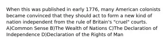 When this was published in early 1776, many American colonists became convinced that they should act to form a new kind of nation independent from the rule of Britain's "cruel" courts. A)Common Sense B)The Wealth of Nations C)The Declaration of Independence D)Declaration of the Rights of Man