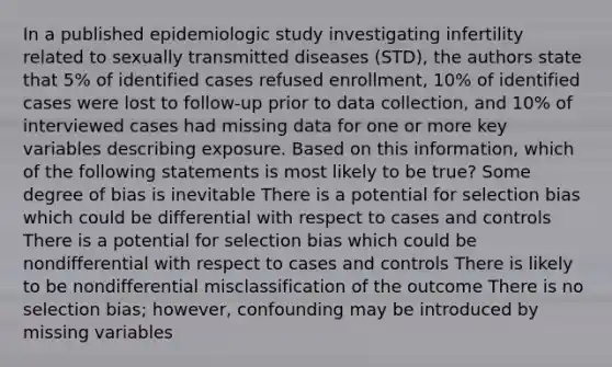 In a published epidemiologic study investigating infertility related to sexually transmitted diseases (STD), the authors state that 5% of identified cases refused enrollment, 10% of identified cases were lost to follow-up prior to data collection, and 10% of interviewed cases had missing data for one or more key variables describing exposure. Based on this information, which of the following statements is most likely to be true? Some degree of bias is inevitable There is a potential for selection bias which could be differential with respect to cases and controls There is a potential for selection bias which could be nondifferential with respect to cases and controls There is likely to be nondifferential misclassification of the outcome There is no selection bias; however, confounding may be introduced by missing variables