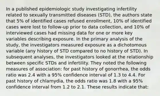 In a published epidemiologic study investigating infertility related to sexually transmitted diseases (STD), the authors state that 5% of identified cases refused enrollment, 10% of identified cases were lost to follow-up prior to data collection, and 10% of interviewed cases had missing data for one or more key variables describing exposure. In the primary analysis of the study, the investigators measured exposure as a dichotomous variable (any history of STD compared to no history of STD). In subsequent analyses, the investigators looked at the relationship between specific STDs and infertility. They noted the following measures of association: for past history of gonorrhea, the odds ratio was 2.4 with a 95% confidence interval of 1.3 to 4.4. For past history of chlamydia, the odds ratio was 1.8 with a 95% confidence interval from 1.2 to 2.1. These results indicate that: