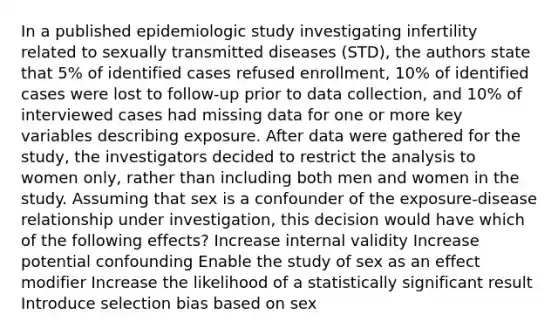 In a published epidemiologic study investigating infertility related to sexually transmitted diseases (STD), the authors state that 5% of identified cases refused enrollment, 10% of identified cases were lost to follow-up prior to data collection, and 10% of interviewed cases had missing data for one or more key variables describing exposure. After data were gathered for the study, the investigators decided to restrict the analysis to women only, rather than including both men and women in the study. Assuming that sex is a confounder of the exposure-disease relationship under investigation, this decision would have which of the following effects? Increase internal validity Increase potential confounding Enable the study of sex as an effect modifier Increase the likelihood of a statistically significant result Introduce selection bias based on sex