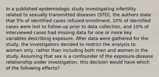 In a published epidemiologic study investigating infertility related to sexually transmitted diseases (STD), the authors state that 5% of identified cases refused enrollment, 10% of identified cases were lost to follow-up prior to data collection, and 10% of interviewed cases had missing data for one or more key variables describing exposure. After data were gathered for the study, the investigators decided to restrict the analysis to women only, rather than including both men and women in the study. Assuming that sex is a confounder of the exposure-disease relationship under investigation, this decision would have which of the following effects?