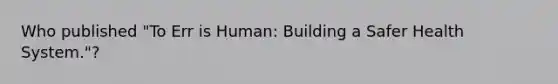 Who published "To Err is Human: Building a Safer Health System."?