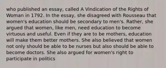 who published an essay, called A Vindication of the Rights of Woman in 1792. In the essay, she disagreed with Rousseau that women's education should be secondary to men's. Rather, she argued that women, like men, need education to become virtuous and useful. Even if they are to be mothers, education will make them better mothers. She also believed that women not only should be able to be nurses but also should be able to become doctors. She also argued for women's right to participate in politics