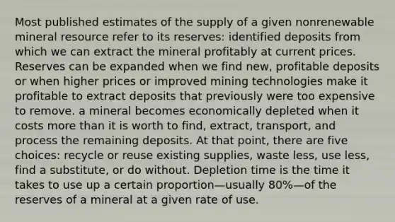 Most published estimates of the supply of a given nonrenewable mineral resource refer to its reserves: identified deposits from which we can extract the mineral profitably at current prices. Reserves can be expanded when we find new, profitable deposits or when higher prices or improved mining technologies make it profitable to extract deposits that previously were too expensive to remove. a mineral becomes economically depleted when it costs more than it is worth to find, extract, transport, and process the remaining deposits. At that point, there are five choices: recycle or reuse existing supplies, waste less, use less, find a substitute, or do without. Depletion time is the time it takes to use up a certain proportion—usually 80%—of the reserves of a mineral at a given rate of use.