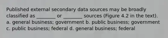 Published external secondary data sources may be broadly classified as ________ or ________ sources (Figure 4.2 in the text). a. general business; government b. public business; government c. public business; federal d. general business; federal