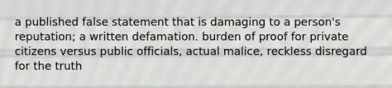 a published false statement that is damaging to a person's reputation; a written defamation. burden of proof for private citizens versus public officials, actual malice, reckless disregard for the truth