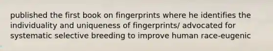 published the first book on fingerprints where he identifies the individuality and uniqueness of fingerprints/ advocated for systematic selective breeding to improve human race-eugenic